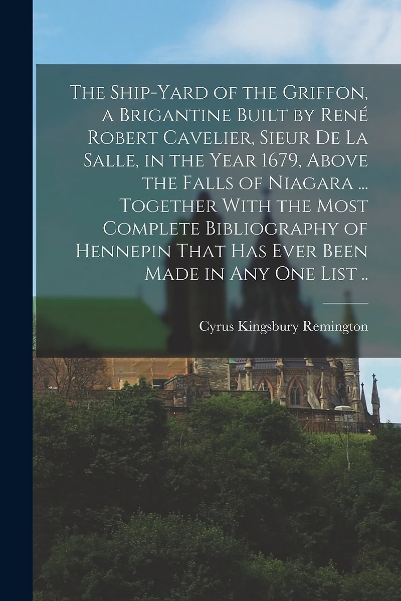 The Ship-yard of the Griffon, a Brigantine Built by René Robert Cavelier, Sieur De La Salle, in the Year 1679, Above the Falls of Niagara ... Together With the Most Complete Bibliography of Hennepin That Has Ever Been Made in Any One List ..