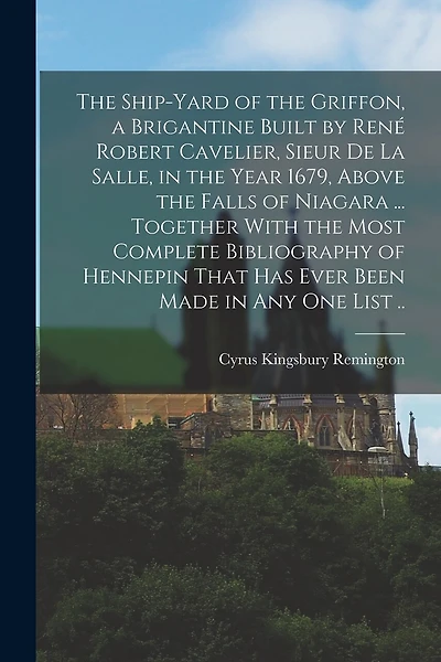 The Ship-yard of the Griffon, a Brigantine Built by René Robert Cavelier, Sieur De La Salle, in the Year 1679, Above the Falls of Niagara ... Together With the Most Complete Bibliography of Hennepin That Has Ever Been Made in Any One List ..