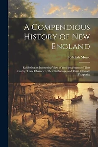 A Compendious History of New England: Exhibiting an Interesting View of the First Settlers of That Country, Their Character, Their Sufferings, and Their Ultimate Prosperity