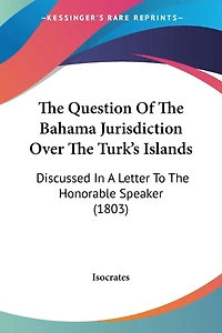 The Question Of The Bahama Jurisdiction Over The Turk's Islands: Discussed In A Letter To The Honorable Speaker (1803)