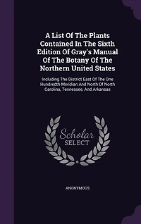 A List Of The Plants Contained Sixth Edition Gray's Manual Botany Northern United States: Including District East One Hundredth Meridian And North Carolina, Tennessee,