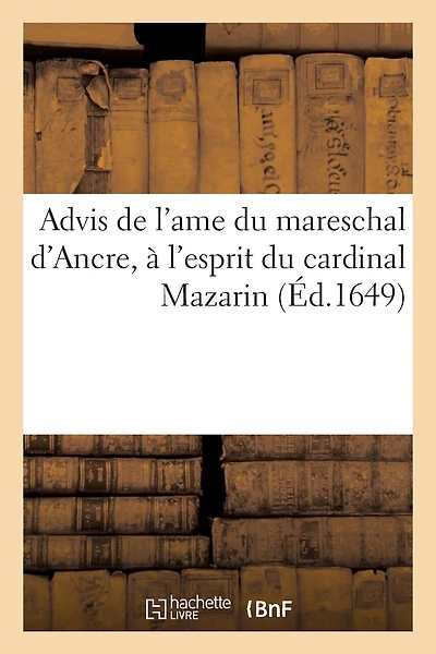 Advis de l'Ame Du Mareschal d'Ancre, À l'Esprit Du Cardinal Mazarin. Touchant La Resolution: Qu'il Doit Prendre Sur Les Troubles Qu'il a Nouvellement Suscitez En France