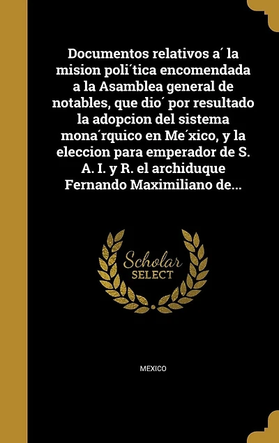 Documentos relativos a la mision política encomendada Asamblea general de notables, que dió por resultado adopcion del sistema monárquico en México, y eleccion para emperador S. A. I. R. el archiduque Fernando