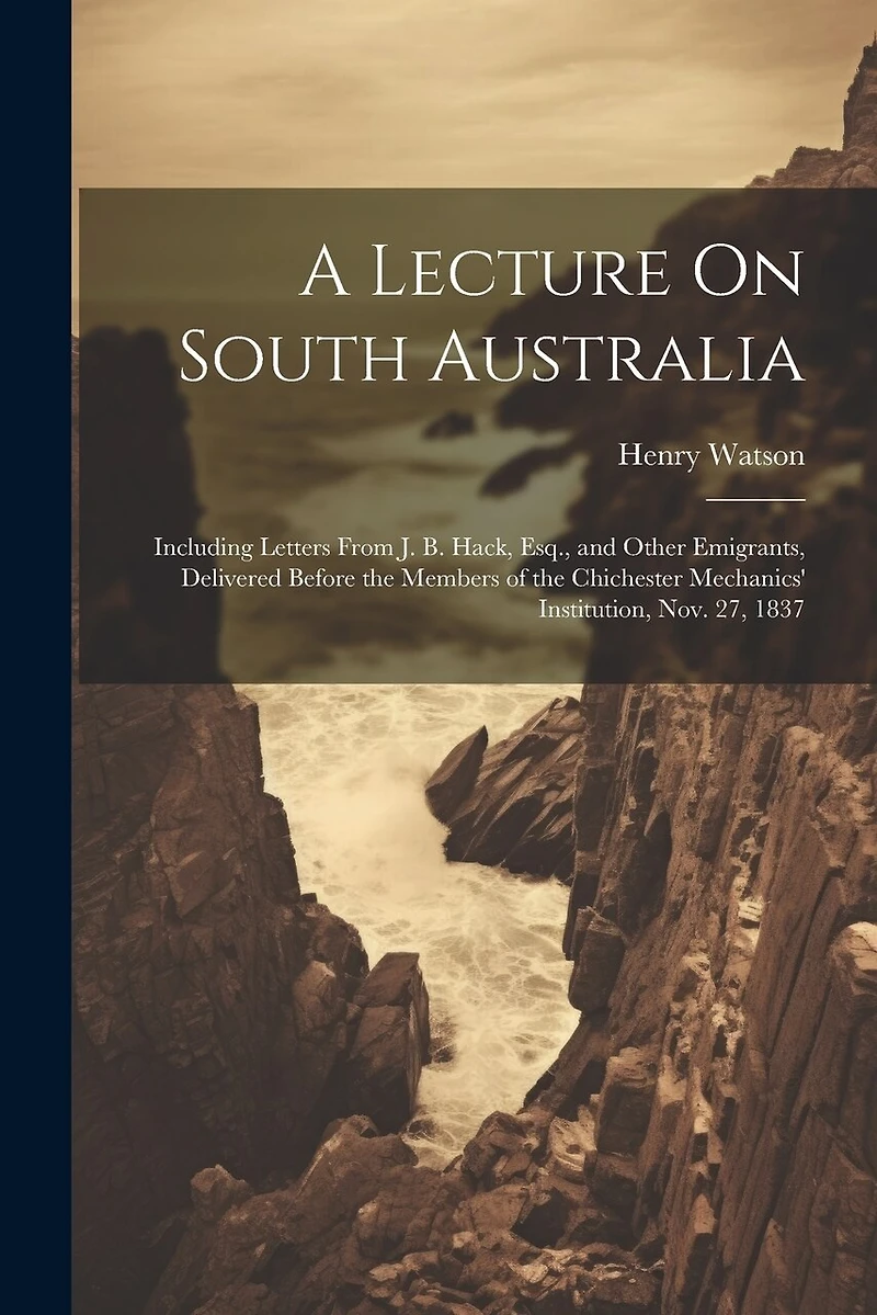 A Lecture On South Australia: Including Letters From J. B. Hack, Esq., and Other Emigrants, Delivered Before the Members of the Chichester Mechanics' Institution, Nov. 27, 1837