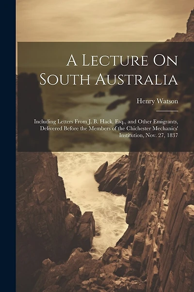A Lecture On South Australia: Including Letters From J. B. Hack, Esq., and Other Emigrants, Delivered Before the Members of the Chichester Mechanics' Institution, Nov. 27, 1837