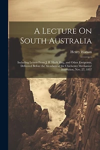 A Lecture On South Australia: Including Letters From J. B. Hack, Esq., and Other Emigrants, Delivered Before the Members of the Chichester Mechanics' Institution, Nov. 27, 1837