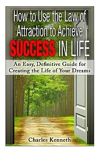 How to Use the Law of Attraction to Achieve Success in Life: An Easy, Definitive Guide for Creating the Life of Your Dreams