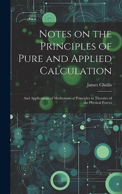 Notes on the Principles of Pure and Applied Calculation; and Applications of Mathematical Principles to Theories of the Physical Forces