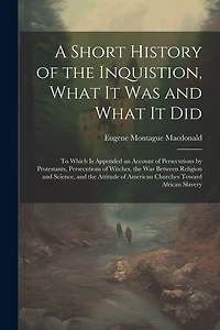 A Short History of the Inquistion, What It Was and What It Did: To Which is Appended an Account of Persecutions by Protestants, Persecutions of Witches, the War Between Religion and Science, and the Attitude of American Churches Toward African Slavery