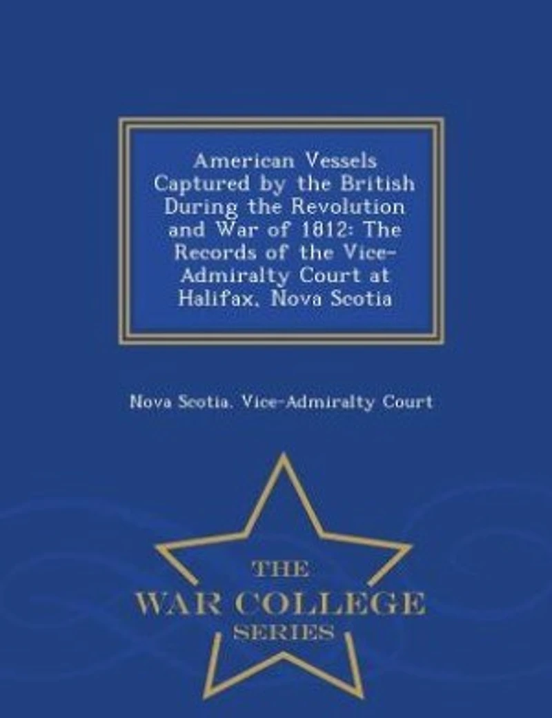 American Vessels Captured by the British During the Revolution and War of 1812: The Records of the Vice-Admiralty Court at Halifax, Nova Scotia - War College Series