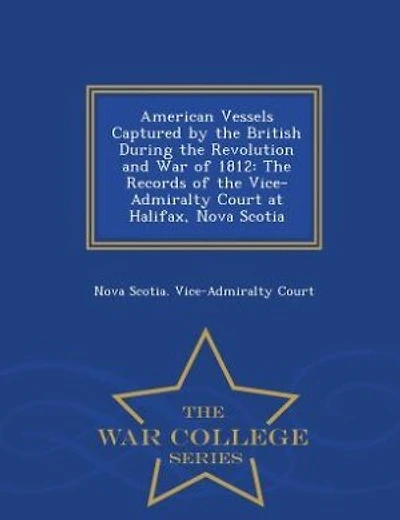 American Vessels Captured by the British During the Revolution and War of 1812: The Records of the Vice-Admiralty Court at Halifax, Nova Scotia - War College Series