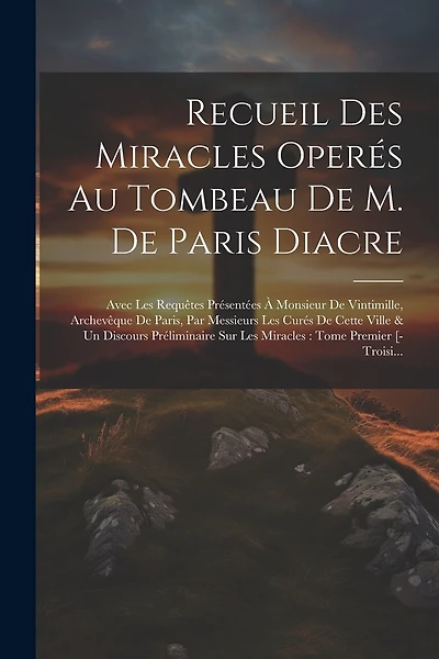 Recueil Des Miracles Operés Au Tombeau De M. De Paris Diacre: Avec Les Requêtes Présentées À Monsieur De Vintimille, Archevêque De Paris, Par Messieurs Les Curés De Cette Ville & Un Discours Préliminaire Sur Les Miracles: Tome Premier [-Troisi...