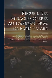 Recueil Des Miracles Operés Au Tombeau De M. De Paris Diacre: Avec Les Requêtes Présentées À Monsieur De Vintimille, Archevêque De Paris, Par Messieurs Les Curés De Cette Ville & Un Discours Préliminaire Sur Les Miracles: Tome Premier [-Troisi...