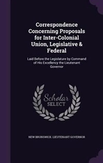 Correspondence Concerning Proposals for Inter-Colonial Union, Legislative & Federal: Laid Before the Legislature by Command of His Excellency Lieutenant Governor