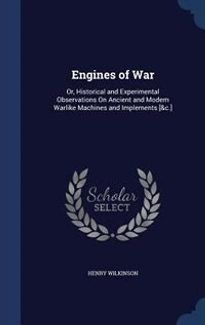 Engines of War: Or, Historical and Experimental Observations on Ancient Modern Warlike Machines Implements,