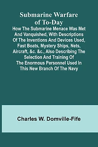 Submarine Warfare of To-day;How the Submarine Menace Was Met and Vanquished, with Descriptions of the Inventions and Devices Used, Fast Boats, Mystery Ships, Nets, Aircraft, &c. &c., Also Describing the Selection and Training of the Enormous Personnel Use