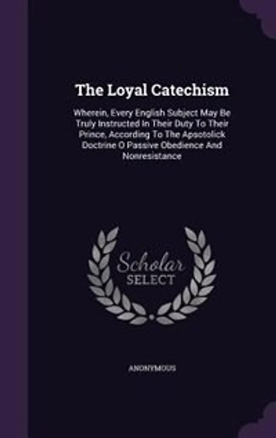 The Loyal Catechism: Wherein, Every English Subject May Be Truly Instructed Their Duty To Prince, According