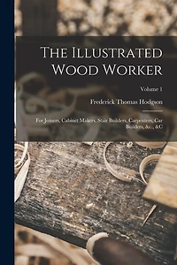 The Illustrated Wood Worker: For Joiners, Cabinet Makers, Stair Builders, Carpenters, Car Builders, &c.,  Volume 1