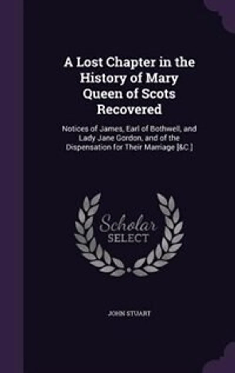 A Lost Chapter the History of Mary Queen Scots Recovered: Notices James, Earl Bothwell, and Lady Jane Gordon, Dispensation for Their Marriag