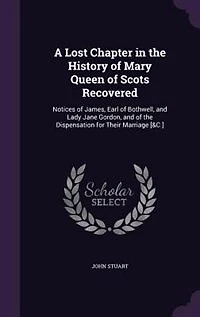 A Lost Chapter the History of Mary Queen Scots Recovered: Notices James, Earl Bothwell, and Lady Jane Gordon, Dispensation for Their Marriag