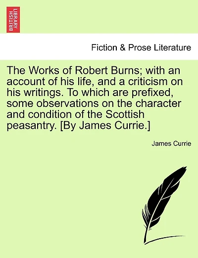 The Works Of Robert Burns; With An Account Of His Life, And A Criticism On His Writings. To Which Are Prefixed, Some Observations On The Character And Condition Of The Scottish Peasantry. [by James Currie.]