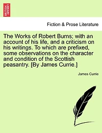 The Works Of Robert Burns; With An Account Of His Life, And A Criticism On His Writings. To Which Are Prefixed, Some Observations On The Character And Condition Of The Scottish Peasantry. [by James Currie.]