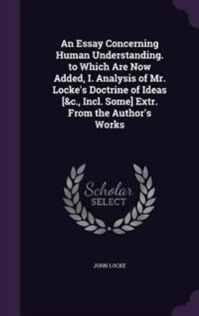 An Essay Concerning Human Understanding. to Which Are Now Added, I. Analysis of Mr. Locke's Doctrine of Ideas [&c., Incl. Some] Extr. From the Author's Works