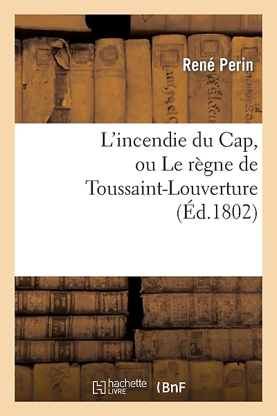 L'Incendie Du Cap, Ou Le Règne de Toussaint-Louverture, Où l'On Développe Le Caractère: de CE Chef de Révoltés, Sa Conduite Atroce Depuis Qu'il s'Est Arrogé Le Pouvoir