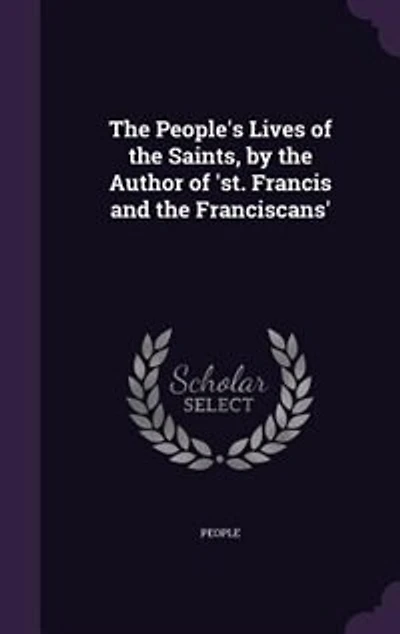 The People's Lives of the Saints, by the Author of 'st. Francis and the Franciscans'