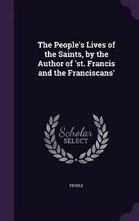 The People's Lives of the Saints, by the Author of 'st. Francis and the Franciscans'