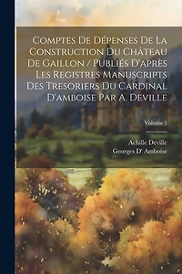 Comptes De Dépenses De La Construction Du Château De Gaillon / Publiés D'après Les Registres Manuscripts Des Tresoriers Du Cardinal D'amboise Par A. Deville; Volume 1