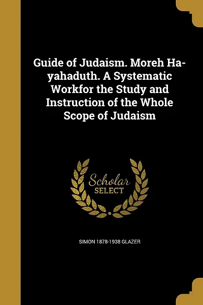 Guide of Judaism. Moreh Ha-yahaduth. A Systematic Workfor the Study and Instruction of the Whole Scope of Judaism