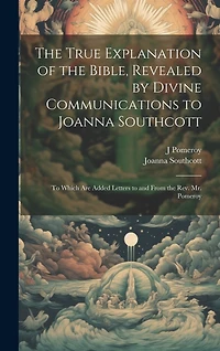 The True Explanation of the Bible, Revealed by Divine Communications to Joanna Southcott; to Which are Added Letters to and From the Rev. Mr. Pomeroy