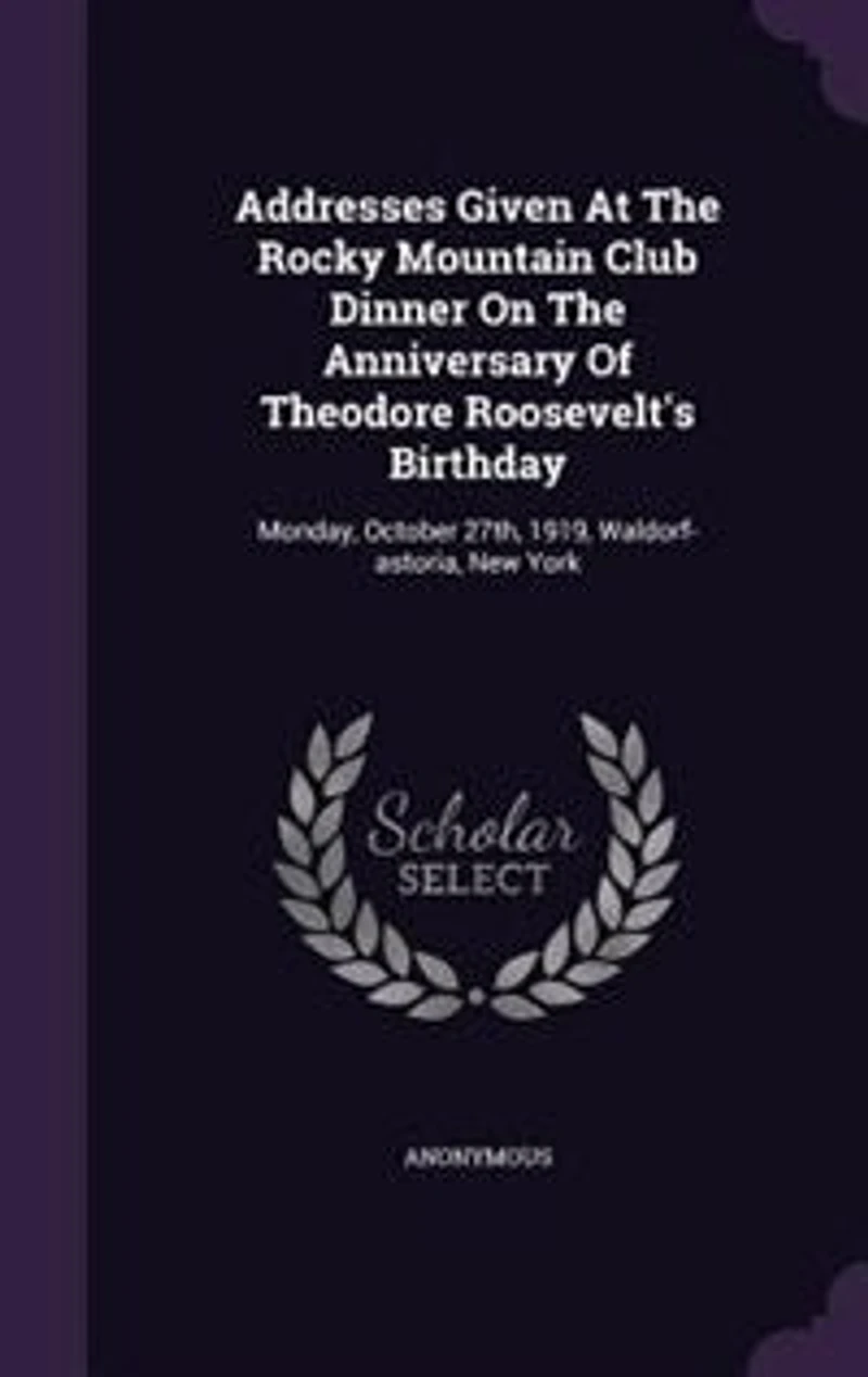 Addresses Given At The Rocky Mountain Club Dinner On Anniversary Of Theodore Roosevelt's Birthday: Monday, October 27th, 1919, Waldorf-astoria, New York