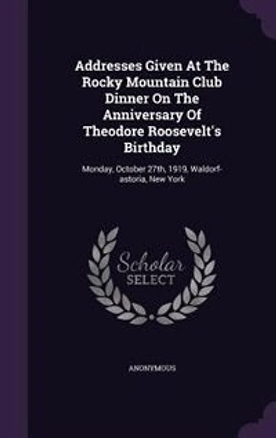 Addresses Given At The Rocky Mountain Club Dinner On Anniversary Of Theodore Roosevelt's Birthday: Monday, October 27th, 1919, Waldorf-astoria, New York