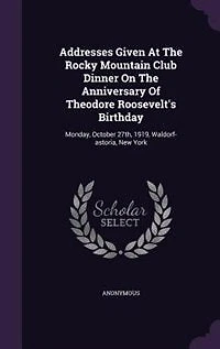 Addresses Given At The Rocky Mountain Club Dinner On Anniversary Of Theodore Roosevelt's Birthday: Monday, October 27th, 1919, Waldorf-astoria, New York