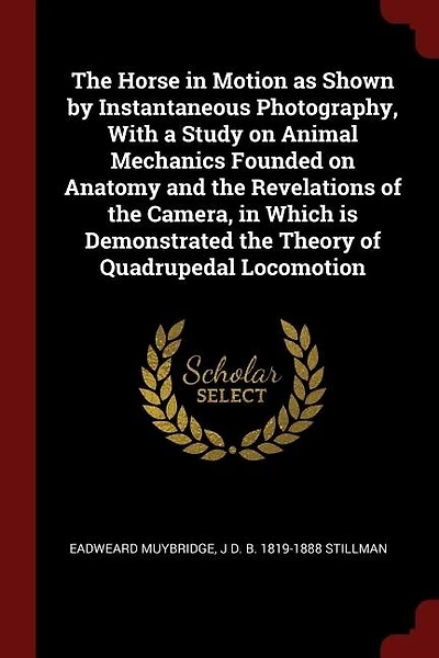 The Horse in Motion as Shown by Instantaneous Photography, With a Study on Animal Mechanics Founded on Anatomy and the Revelations of the Camera, in Which is Demonstrated the Theory of Quadrupedal Locomotion