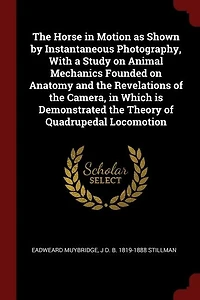 The Horse in Motion as Shown by Instantaneous Photography, With a Study on Animal Mechanics Founded on Anatomy and the Revelations of the Camera, in Which is Demonstrated the Theory of Quadrupedal Locomotion
