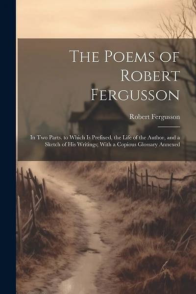 The Poems of Robert Fergusson: In Two Parts. to Which Is Prefixed, the Life of the Author, and a Sketch of His Writings; With a Copious Glossary Annexed