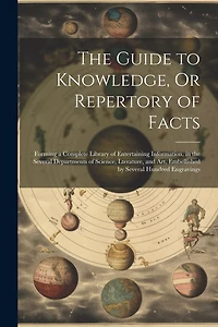 The Guide to Knowledge, Or Repertory of Facts: Forming a Complete Library of Entertaining Information, in the Several Departments of Science, Lterature, and Art
