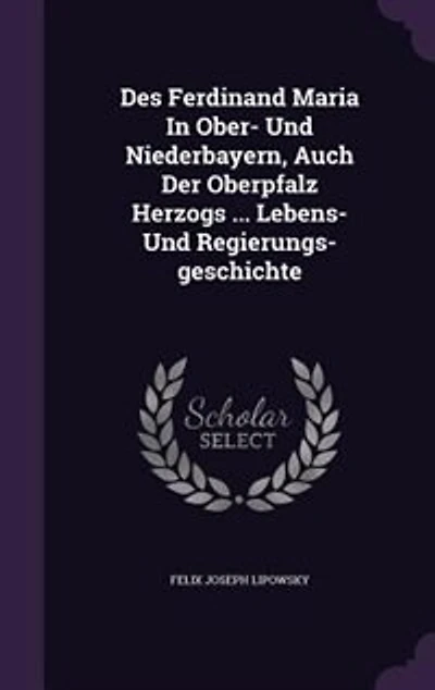 Des Ferdinand Maria Ober- Und Niederbayern, Auch Der Oberpfalz Herzogs ... Lebens- Regierungs-geschichte