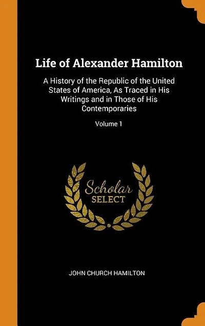 Life of Alexander Hamilton: A History of the Republic of the United States of America, As Traced in His Writings and in Those o