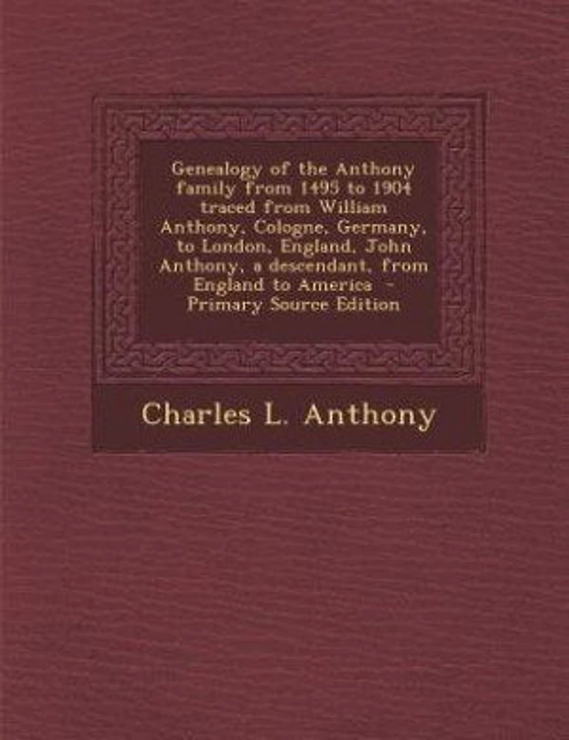 Genealogy of the Anthony family from 1495 to 1904 traced from William Anthony, Cologne, Germany, to London, England, John Anthony, a descendant, from England to America - Primary Source Edition