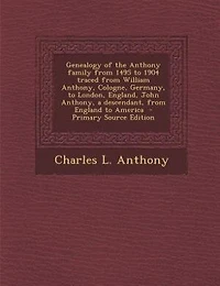 Genealogy of the Anthony family from 1495 to 1904 traced from William Anthony, Cologne, Germany, to London, England, John Anthony, a descendant, from England to America  - Primary Source Edition