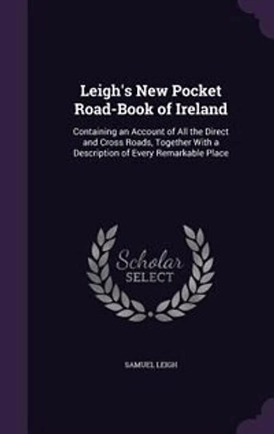 Leigh's New Pocket Road-Book of Ireland: Containing an Account All the Direct and Cross Roads, Together With a Description Every Remar