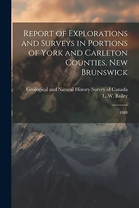 Report of Explorations and Surveys in Portions of York and Carleton Counties, New Brunswick: 1884
