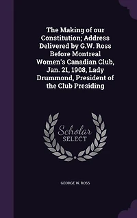 the Making of our Constitution; Address Delivered by G.W. Ross Before Montreal Women's Canadian Club, Jan. 21, 1908, Lady Drummond, President Club Presiding