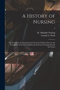 A History of Nursing [microform]: the Evolution of Nursing Systems From the Earliest Times to the Foundation of the First English and American Training Schools for Nurses; 4