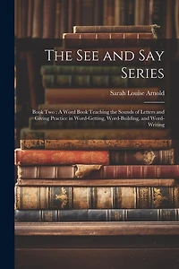 The See and Say Series: Book Two: A Word Book Teaching the Sounds of Letters and Giving Practice in Word-Getting, Word-Building, and Word-Writing