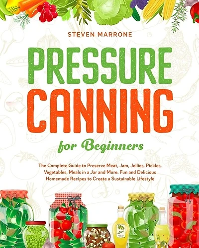 Pressure Canning For Beginners: The Complete Guide To Preserve Meat, Jam, Jellies, Pickles, Vegetables, Meals In A Jar And More. Fu